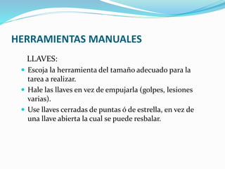 HERRAMIENTAS MANUALES
LLAVES:
 Escoja la herramienta del tamaño adecuado para la
tarea a realizar.
 Hale las llaves en vez de empujarla (golpes, lesiones
varias).
 Use llaves cerradas de puntas ó de estrella, en vez de
una llave abierta la cual se puede resbalar.
 