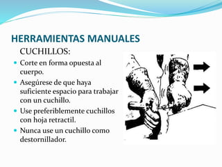 HERRAMIENTAS MANUALES
CUCHILLOS:
 Corte en forma opuesta al
cuerpo.
 Asegúrese de que haya
suficiente espacio para trabajar
con un cuchillo.
 Use preferiblemente cuchillos
con hoja retractil.
 Nunca use un cuchillo como
destornillador.
 