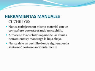 HERRAMIENTAS MANUALES
CUCHILLOS:
 Nunca trabaje en un mismo material con un
compañero que esta usando un cuchillo.
 Almacene los cuchillos aparte de las demás
herramientas y mantenga la hoja abajo.
 Nunca deje un cuchillo donde alguien pueda
sentarse ó cortarse accidentalmente
 