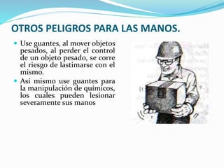 OTROS PELIGROS PARA LAS MANOS.
 Use guantes, al mover objetos
pesados, al perder el control
de un objeto pesado, se corre
el riesgo de lastimarse con el
mismo.
 Así mismo use guantes para
la manipulación de químicos,
los cuales pueden lesionar
severamente sus manos
 