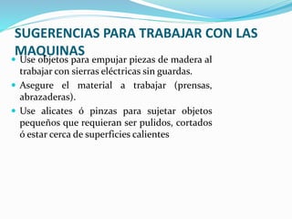 SUGERENCIAS PARA TRABAJAR CON LAS
MAQUINAS
 Use objetos para empujar piezas de madera al
trabajar con sierras eléctricas sin guardas.
 Asegure el material a trabajar (prensas,
abrazaderas).
 Use alicates ó pinzas para sujetar objetos
pequeños que requieran ser pulidos, cortados
ó estar cerca de superficies calientes
 