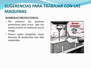 SUGERENCIAS PARA TRABAJAR CON LAS
MAQUINAS
BARRERAS PROTECTORAS:
 No remueva las barreras
protectoras para evitar que sus
manos entren en contacto con el
riesgo.
 Nunca opere maquinas cuyas
barreras de protección han sido
removidas.
 