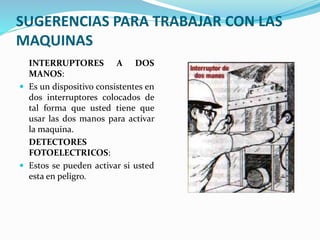 SUGERENCIAS PARA TRABAJAR CON LAS
MAQUINAS
INTERRUPTORES A DOS
MANOS:
 Es un dispositivo consistentes en
dos interruptores colocados de
tal forma que usted tiene que
usar las dos manos para activar
la maquina.
DETECTORES
FOTOELECTRICOS:
 Estos se pueden activar si usted
esta en peligro.
 