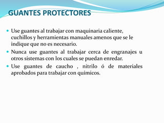 GUANTES PROTECTORES
 Use guantes al trabajar con maquinaria caliente,
cuchillos y herramientas manuales amenos que se le
indique que no es necesario.
 Nunca use guantes al trabajar cerca de engranajes u
otros sistemas con los cuales se puedan enredar.
 Use guantes de caucho , nitrilo ó de materiales
aprobados para trabajar con químicos.
 