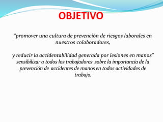 OBJETIVO
“promover una cultura de prevención de riesgos laborales en
nuestros colaboradores,
y reducir la accidentabilidad generada por lesiones en manos”
sensibilizar a todos los trabajadores sobre la importancia de la
prevención de accidentes de manos en todos actividades de
trabajo.
 