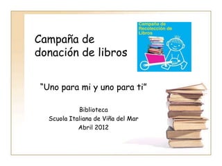 Campaña de
donación de libros


 “Uno para mi y uno para ti”

             Biblioteca
   Scuola Italiana de Viña del Mar
             Abril 2012
 