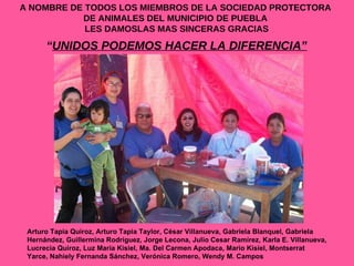 A NOMBRE DE TODOS LOS MIEMBROS DE LA SOCIEDAD PROTECTORA  DE ANIMALES DEL MUNICIPIO DE PUEBLA  LES DAMOSLAS MAS SINCERAS GRACIAS “ UNIDOS PODEMOS HACER LA DIFERENCIA” Arturo Tapia Quiroz, Arturo Tapia Taylor, César Villanueva, Gabriela Blanquel, Gabriela Hernández, Guillermina Rodríguez, Jorge Lecona, Julio Cesar Ramírez, Karla E. Villanueva, Lucrecia Quiroz, Luz María Kisiel, Ma. Del Carmen Apodaca, Mario Kisiel, Montserrat Yarce, Nahiely Fernanda Sánchez, Verónica Romero, Wendy M. Campos 