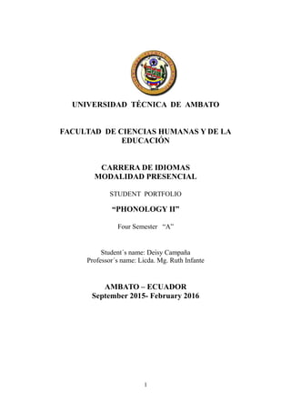 UNIVERSIDAD TÉCNICA DE AMBATO
FACULTAD DE CIENCIAS HUMANAS Y DE LA
EDUCACIÓN
CARRERA DE IDIOMAS
MODALIDAD PRESENCIAL
STUDENT PORTFOLIO
“PHONOLOGY II”
Four Semester “A”
Student´s name: Deisy Campaña
Professor´s name: Licda. Mg. Ruth Infante
AMBATO – ECUADOR
September 2015- February 2016
1
 