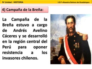 IV Unidad : HISTORIA I.E.P «Nuestra Señora de Guadalupe»
4) Campaña de la Breña:
La Campaña de la
Breña estuvo a cargo
de Andrés Avelino
Cáceres y se desarrolló
en la región central del
Perú para oponer
resistencia a los
invasores chilenos.