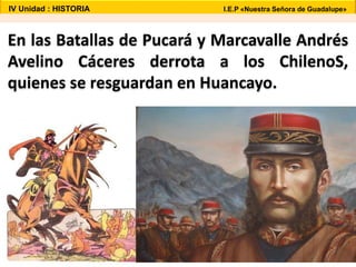 En las Batallas de Pucará y Marcavalle Andrés
Avelino Cáceres derrota a los ChilenoS,
quienes se resguardan en Huancayo.
IV Unidad : HISTORIA I.E.P «Nuestra Señora de Guadalupe»