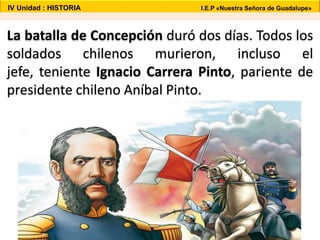 La batalla de Concepción duró dos días. Todos los
soldados chilenos murieron, incluso el
jefe, teniente Ignacio Carrera Pinto, pariente de
presidente chileno Aníbal Pinto.
IV Unidad : HISTORIA I.E.P «Nuestra Señora de Guadalupe»