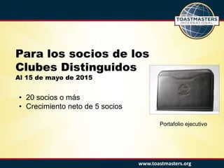 www.toastmasters.org
Para los socios de los
Clubes Distinguidos
Al 15 de mayo de 2015
• 20 socios o más
• Crecimiento neto de 5 socios
Portafolio ejecutivo
 