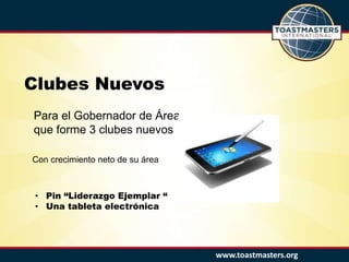 www.toastmasters.org
Clubes Nuevos
Para el Gobernador de Área
que forme 3 clubes nuevos
• Pin “Liderazgo Ejemplar “
• Una tableta electrónica
Con crecimiento neto de su área
 