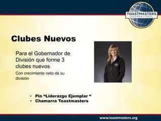 www.toastmasters.org
Clubes Nuevos
Para el Gobernador de
División que forme 3
clubes nuevos
Con crecimiento neto de su
división
• Pin “Liderazgo Ejemplar “
• Chamarra Toastmasters
 