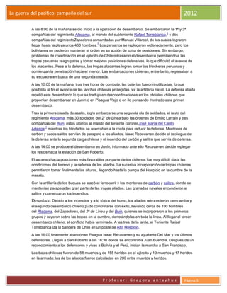 La guerra del pacifico: campaña del sur                                                                    2012

          A las 8:00 de la mañana se dio inicio a la operación de desembarco. Se embarcaron la 1ª y 3ª
                                                                                             6
          compañías del regimiento Atacama, al mando del subteniente Rafael Torreblanca, y dos
          compañías del regimientoZapadores comandadas por Manuel Villaroel, de las cuales lograron
                                                   7
          llegar hasta la playa unos 450 hombres. Los peruanos se replegaron ordenadamente, pero los
          bolivianos no pudieron mantener el orden en su acción de toma de posiciones. Sin embargo,
          problemas de coordinación en el ejército de Chile retrasaron el desembarco permitiendo a las
          tropas peruanas reagruparse y tomar mejores posiciones defensivas, lo que dificultó el avance de
          los atacantes. Pese a la defensa, las tropas atacantes logran tomar las trincheras peruanas y
          comienzan la penetración hacia el interior. Las embarcaciones chilenas, entre tanto, regresaban a
          su escuadra en busca de una segunda oleada.

          A las 10:00 de la mañana, tras tres horas de combate, las baterías fueron inutilizadas, lo que
          posibilitó al fin el avance de las lanchas chilenas protegidas por la artillería naval. La defensa aliada
          repelió este desembarco lo que se tradujo en descoordinaciones en los oficiales chilenos que
          proponían desembarcar en Junín o en Pisagua Viejo o en Ilo pensando frustrado este primer
          desembarco.

          Tras la primera oleada de asalto, logró embarcarse una segunda ola de soldados, el resto del
          regimiento Atacama, más 30 soldados del 2° de Línea bajo las órdenes de Emilio Larraín y tres
          compañías del Buin, estos últimos al mando del teniente coronel José María del Canto
                   7
          Arteaga, mientras los blindados se acercaban a la costa para reducir la defensa. Montones de
          carbón y sacos salitre servían de parapeto a los aliados. Isaac Recavarren decide el repliegue de
          la defensa ante la segunda carga chilena y el incendio del carbón y salitre que servía de defensa.

          A las 14:00 se produce el desembarco en Junín, informado ante ello Recavarren decide replegar
          los restos hacia la estación de San Roberto.

          El ascenso hacia posiciones más favorables por parte de los chilenos fue muy difícil, dada las
          condiciones del terreno y la defensa de los aliados. La sucesiva incorporación de tropas chilenas
          permitieron tomar finalmente las alturas, llegando hasta la pampa del Hospicio en la cumbre de la
          meseta.

          Con la artillería de los buques se atacó el ferrocarril y los montones de carbón y salitre, donde se
          mantenían parapetadas gran parte de las tropas aliadas. Las granadas navales encendieron el
          salitre y comenzaron los incendios.
          Desenlace: Debido a los incendios y a lo tóxico del humo, los aliados retrocedieron cerro arriba y
          el segundo desembarco chileno pudo concretarse con éxito, llevando cerca de 100 hombres
          del Atacama, del Zapadores, del 2º de Línea y del Buin, quienes se incorporaron a los primeros
          grupos y cayeron sobre las tropas en la cumbre, derrotándolas en toda la línea. Al llegar el tercer
          desembarco chileno, el conflicto había terminado. A las tres de la tarde, el Teniente Rafael
          Torreblanca iza la bandera de Chile en un poste de Alto Hospicio.

          A las 16:00 finalmente abandonan Pisagua Isaac Recavarren y su ayudante Del Mar y los últimos
          defensores. Llegan a San Roberto a las 16:30 donde se encontraba Juan Buendía. Después de un
          reconocimiento a los defensores y vivas a Bolivia y el Perú, inician la marcha a San Francisco.

          Las bajas chilenas fueron de 58 muertos y de 155 heridos en el ejército y 10 muertos y 17 heridos
          en la armada; las de los aliados fueron calculadas en 200 entre muertos y heridos.




                                                       Profesor: Gregory antayhua                           Página 3
 