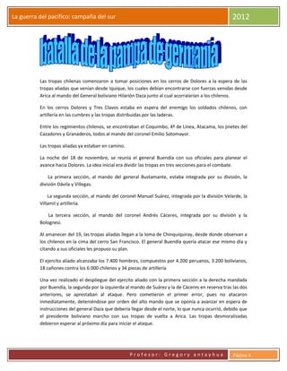 La guerra del pacifico: campaña del sur                                                              2012




          Las tropas chilenas comenzaron a tomar posiciones en los cerros de Dolores a la espera de las
          tropas aliadas que venían desde Iquique, los cuales debían encontrarse con fuerzas venidas desde
          Arica al mando del General boliviano Hilarión Daza junto al cual acorralarían a los chilenos.

          En los cerros Dolores y Tres Clavos estaba en espera del enemigo los soldados chilenos, con
          artillería en las cumbres y las tropas distribuidas por las laderas.

          Entre los regimientos chilenos, se encontraban el Coquimbo, 4º de Línea, Atacama, los jinetes del
          Cazadores y Granaderos, todos al mando del coronel Emilio Sotomayor.

          Las tropas aliadas ya estaban en camino.

          La noche del 18 de noviembre, se reunía el general Buendía con sus oficiales para planear el
          avance hacia Dolores. La idea inicial era dividir las tropas en tres secciones para el combate.

              La primera sección, al mando del general Bustamante, estaba integrada por su división, la
          división Dávila y Villegas.

              La segunda sección, al mando del coronel Manuel Suárez, integrada por la división Velarde, la
          Villamil y artillería.

              La tercera sección, al mando del coronel Andrés Cáceres, integrada por su división y la
          Bolognesi.

          Al amanecer del 19, las tropas aliadas llegan a la loma de Chinquiquiray, desde donde observan a
          los chilenos en la cima del cerro San Francisco. El general Buendía quería atacar ese mismo día y
          citando a sus oficiales les propuso su plan.

          El ejercito aliado alcanzaba los 7.400 hombres, compuestos por 4.200 peruanos, 3.200 bolivianos,
          18 cañones contra los 6.000 chilenos y 34 piezas de artillería

          Una vez realizado el despliegue del ejercito aliado con la primera sección a la derecha mandada
          por Buendía, la segunda por la izquierda al mando de Suárez y la de Cáceres en reserva tras las dos
          anteriores, se aprestaban al ataque. Pero cometieron el primer error, pues no atacaron
          inmediatamente, deteniéndose por orden del alto mando que se oponía a avanzar en espera de
          instrucciones del general Daza que debería llegar desde el norte, lo que nunca ocurrió, debido que
          el presidente boliviano marcho con sus tropas de vuelta a Arica. Las tropas desmoralizadas
          debieron esperar al próximo día para iniciar el ataque.




                                                     Profesor: Gregory antayhua                       Página 4
 