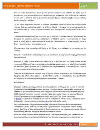 La guerra del pacifico: campaña del sur                                                                  2012

          Pero un hecho fortuito iba a hacer que los planes cambiaran. Los soldados de Zepita que se
          encontraban en la aguada del Porvenir comenzaron una pelea entre ellos, en la cual se escapo un
          tiro de fusil. La artillería chilena, al sentirse atacados dispara sobre los aliados con su artillería,
          dando comienzo a la batalla.

          Las dos tropas de guerrilla peruanas se lanzaron al frente escalando los cerros sobre las posiciones
          chilenas. Cada vez que se acercaban a la Artillería chilena, el Atacama con bravura y decisión los
          hacían retroceder, y cuando en cierto momento eran sobrepasados, el Coquimbo acudió en su
          apoyo.

          La división boliviana Villamil, que marchaba por el oeste del cerro San Francisco, con la intención
          de rodear las posiciones enemigas, debió parar a mitad de camino, siendo atacada por fuego
          desde el cerro Dolores, desordenando la formación y desbandando la tropa huyendo rumbo a
          Oruro y abandonando a las tropas peruanas.

          Mientras tanto dos compañías del Zepita y del Illimani eran obligados a retroceder por los
          chilenos.

          Repetidas veces trataron las tropas peruanas de apoderarse de las piezas enemigas, pero siempre
          fueron repelidas.

          Avanzada la tarde, cuando todo había concluido y el desastre para las tropas aliadas estaba
          consumado. El Coronel Suárez, profundamente abatido, quiso mandar a la caballería en busca de
          los desertores, pero reparo en que la caballería con sus jefes también se habían retirado e incluso
          ni el comandante en jefe fue encontrado.

          Finalizada la Batalla con otro triunfo para el Ejercito chileno, se reunieron los oficiales peruanos
          Bolognesi, Castañon, Dávila y Cáceres decidiendo emprender la retirada hacia Arica por Tiliviche
          esa misma noche, tomando el camino que los llevaría hasta Tarapacá.

          Antecedentes:

          Situación chilena: Al día siguiente del desembarco chileno en Pisagua, fue enviado el Teniente
          Coronel de la Guardia Nacional chilena don José Francisco Vergara, junto a cinco oficiales a San
          Roberto, ya que se tenían noticias que en el lugar se concentraba un contingente aliado de unos
                          4
          6.000 soldados, pero retornaron sin encontrar nada. A su vuelta, Vergara le sugiere al General
                                                                       5
          Erasmo Escala realizar un reconocimiento mayor en la zona, por lo que fue enviada
          al desierto una partida de exploración con el fin de comprobar la retirada aliada y establecer zonas
          de seguridad y de aprovisionamiento de agua para el resto de las tropas.

          Esta partida estaba a cargo del mismo Vergara, compuesta por un escuadrón del Regimiento
          Cazadores a Caballo, formado por 175 jinetes bajo el mando de los capitanes Sofanor Parra y
          Manuel Barahona. Al llegar a la estación de Dolores y encontrar sus instalaciones intactas, informó
          de su hallazgo a Escala, instándole a enviar tropas hacia el lugar.
          Situación aliada: Buendía había ordenado reunir a las tropas aliadas en Agua Santa luego del
          desembarco chileno, mientras se dirigía hacia Pozo Almonte. En ese camino se encontraba un



                                                      Profesor: Gregory antayhua                         Página 5
 