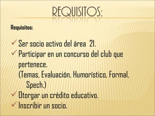 Requisitos:

 Ser socio activo del área 21.
 Participar en un concurso del club que
  pertenece.
  (Temas, Evaluación, Humorístico, Formal,
     Spech.)
 Otorgar un crédito educativo.
 Inscribir un socio.
 