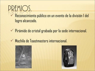  Reconocimiento público en un evento de la división I del
  logro alcanzado.

 Pirámide de cristal grabada por la sede internacional.

 Mochila de Toastmasters internacional.
 