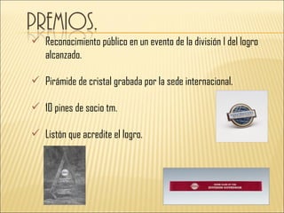  Reconocimiento público en un evento de la división I del logro
  alcanzado.

 Pirámide de cristal grabada por la sede internacional.

 10 pines de socio tm.

 Listón que acredite el logro.
 
