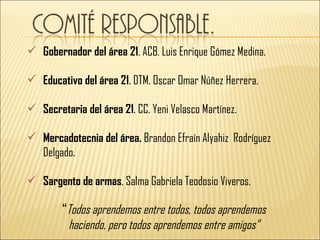  Gobernador del área 21. ACB. Luis Enrique Gómez Medina.

 Educativo del área 21. DTM. Oscar Omar Núñez Herrera.

 Secretaria del área 21. CC. Yeni Velasco Martínez.

 Mercadotecnia del área. Brandon Efraín Alyahiz Rodríguez
  Delgado.

 Sargento de armas. Salma Gabriela Teodosio Viveros.

        “Todos aprendemos entre todos, todos aprendemos
          haciendo, pero todos aprendemos entre amigos”
 