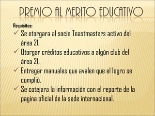 Requisitos:
 Se otorgara al socio Toastmasters activo del
  área 21.
 Otorgar créditos educativos a algún club del
  área 21.
 Entregar manuales que avalen que el logro se
  cumplió.
 Se cotejara la información con el reporte de la
  pagina oficial de la sede internacional.
 
