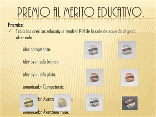 Premios:
 Todos los créditos educativos tendrán PIN de la sede de acuerdo al grado
   alcanzado.

        íder competente.

        íder avanzado bronce.

        íder avanzado plata.

        omunicador Competente.

        omunicador Avanzado Bronce.

        omunicador Avanzado Plata.
 