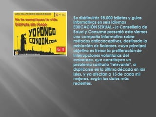 Se distribuirán 98.000 folletos y guías informativas en seis idiomasEDUCACIÓN SEXUAL.-La Conselleria de Salud y Consumo presentó este viernes una campaña informativa sobre métodos anticonceptivos, destinada la población de Baleares, cuyo principal objetivo es frenar la proliferación de interrupciones voluntarias del embarazo, que constituyen un problema sanitario "relevante", al duplicarse en la última década en las islas, y ya afectan a 15 de cada mil mujeres, según los datos más recientes.