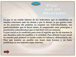 La paz es un estado interno de los individuos que se manifiesta en
nuestra relaciones ante los demás y por lo demás, la paz genera creer
en los proyectos del prójimo en respetar sus individualidades, sus
particularidades que lo hacen único. al comprender estos principios y
practicarlos entenderemos que es tan fácil vivir en armonía.
La paz social es la condición para crear el espíritu que ha de traernos la
paz duradera entre los pueblos y la sociedad. Para obtener la paz social
en nuestro país primero es luchar contra la violencia, delincuencia, etc.
Para que seamos un pueblo con bases muy buenas y no tener
problemas ya sea externos como internos.



                                                                         5
 