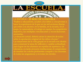 LA ESCUELA …EL ROLL DE LA ESCUELA
"Padres y educadores, ayuden a los niños y a los jóvenes a
hacer la experiencia de la paz en las mil acciones diarias
que están a su alcance, en la familia, en la escuela, en el
juego, la camaradería, el trabajo en equipo, la competición
deportiva, las múltiples conciliaciones y reconciliaciones
necesarias.
La situación actual, debería atraer la atención de todos
sobre la aportación original de los niños a la paz."
Las situaciones de la vida grupal en la escuela son ideales
para comenzar la tarea de reflexión y cambio actitudinal,
para lograr en los alumnos un espíritu de apertura y de
tolerancia. en tanto proyecto institucional, el compromiso
de enseñar los valores pertinentes compete a los docentes
de todas las asignaturas y en todos los niveles.
                                                              8
.
 
