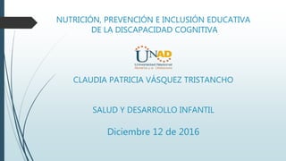 NUTRICIÓN, PREVENCIÓN E INCLUSIÓN EDUCATIVA
DE LA DISCAPACIDAD COGNITIVA
CLAUDIA PATRICIA VÁSQUEZ TRISTANCHO
SALUD Y DESARROLLO INFANTIL
Diciembre 12 de 2016
 