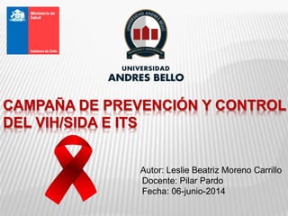CAMPAÑA DE PREVENCIÓN Y CONTROL
DEL VIH/SIDA E ITS
Autor: Leslie Beatriz Moreno Carrillo
Docente: Pilar Pardo
Fecha: 06-junio-2014
 