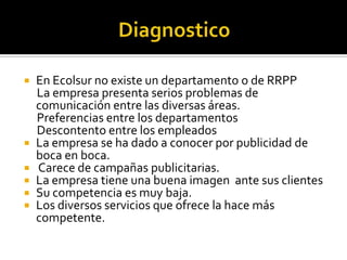    En Ecolsur no existe un departamento o de RRPP
    La empresa presenta serios problemas de
    comunicación entre las diversas áreas.
    Preferencias entre los departamentos
    Descontento entre los empleados
   La empresa se ha dado a conocer por publicidad de
    boca en boca.
   Carece de campañas publicitarias.
   La empresa tiene una buena imagen ante sus clientes
   Su competencia es muy baja.
   Los diversos servicios que ofrece la hace más
    competente.
 