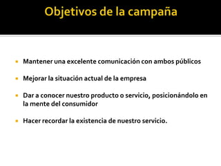    Mantener una excelente comunicación con ambos públicos

   Mejorar la situación actual de la empresa

   Dar a conocer nuestro producto o servicio, posicionándolo en
    la mente del consumidor

   Hacer recordar la existencia de nuestro servicio.
 