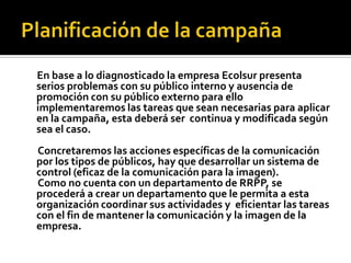 En base a lo diagnosticado la empresa Ecolsur presenta
serios problemas con su público interno y ausencia de
promoción con su público externo para ello
implementaremos las tareas que sean necesarias para aplicar
en la campaña, esta deberá ser continua y modificada según
sea el caso.
Concretaremos las acciones específicas de la comunicación
por los tipos de públicos, hay que desarrollar un sistema de
control (eficaz de la comunicación para la imagen).
Como no cuenta con un departamento de RRPP, se
procederá a crear un departamento que le permita a esta
organización coordinar sus actividades y eficientar las tareas
con el fin de mantener la comunicación y la imagen de la
empresa.
 