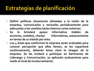    Definir políticas claramente alineadas a la visión de la
    empresa, comunicarlas y revisarlas periódicamente para
    adecuarlas a los cambios tanto internos como externos.
   Se le brindará apoyo Informativo (tablón de
    anuncios, carteles), charlas     informativas, asesoramiento
    en temas de su interés por área.
   Las 4 áreas que conforman la empresa serán evaluadas para
    conocer percepción que ellos tienen, se les capacitará
    continuamente, deberán tener clara la imagen de la
    empresa. Se les invitará a participar en Seminarios de
    Liderazgo y Comunicación, se aplicarán evaluaciones para
    medir el nivel de involucramiento.
 