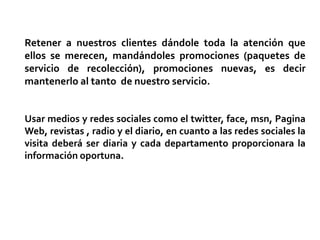 Retener a nuestros clientes dándole toda la atención que
ellos se merecen, mandándoles promociones (paquetes de
servicio de recolección), promociones nuevas, es decir
mantenerlo al tanto de nuestro servicio.


Usar medios y redes sociales como el twitter, face, msn, Pagina
Web, revistas , radio y el diario, en cuanto a las redes sociales la
visita deberá ser diaria y cada departamento proporcionara la
información oportuna.
 