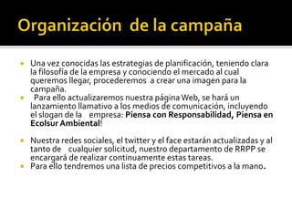  Una vez conocidas las estrategias de planificación, teniendo clara
  la filosofía de la empresa y conociendo el mercado al cual
  queremos llegar, procederemos a crear una imagen para la
  campaña.
 Para ello actualizaremos nuestra página Web, se hará un
  lanzamiento llamativo a los medios de comunicación, incluyendo
  el slogan de la empresa: Piensa con Responsabilidad, Piensa en
  Ecolsur Ambiental!
 Nuestra redes sociales, el twitter y el face estarán actualizadas y al
  tanto de cualquier solicitud, nuestro departamento de RRPP se
  encargará de realizar continuamente estas tareas.
 Para ello tendremos una lista de precios competitivos a la mano.
 