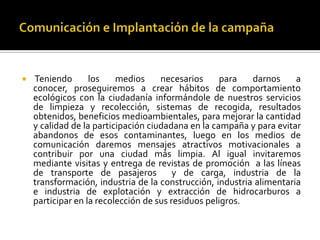    Teniendo       los    medios     necesarios      para  darnos     a
    conocer, proseguiremos a crear hábitos de comportamiento
    ecológicos con la ciudadanía informándole de nuestros servicios
    de limpieza y recolección, sistemas de recogida, resultados
    obtenidos, beneficios medioambientales, para mejorar la cantidad
    y calidad de la participación ciudadana en la campaña y para evitar
    abandonos de esos contaminantes, luego en los medios de
    comunicación daremos mensajes atractivos motivacionales a
    contribuir por una ciudad más limpia. Al igual invitaremos
    mediante visitas y entrega de revistas de promoción a las líneas
    de transporte de pasajeros           y de carga, industria de la
    transformación, industria de la construcción, industria alimentaria
    e industria de explotación y extracción de hidrocarburos a
    participar en la recolección de sus residuos peligros.
 