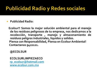     Publicidad Radio:

    Ecolsur!! Somos la mejor solución ambiental para el manejo
     de los residuos peligrosos de tu empresa, nos dedicamos a la
     recolección, transporte , manejo y almacenamiento de
     residuos peligros industriales, liquidos y solidos.
    Piensa con Responsabilidad, Piensa en Ecolsur Ambiental!
    Contactanos 9422121.

    @ECOLSUR

    ECOLSURLIMPIEZAECO
    rp_ecolsur@hotmail.com
    www.ecolsur.com.mx
 