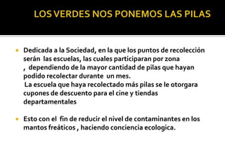    Dedicada a la Sociedad, en la que los puntos de recolección
    serán las escuelas, las cuales participaran por zona
    , dependiendo de la mayor cantidad de pilas que hayan
    podido recolectar durante un mes.
    La escuela que haya recolectado más pilas se le otorgara
    cupones de descuento para el cine y tiendas
    departamentales

   Esto con el fin de reducir el nivel de contaminantes en los
    mantos freáticos , haciendo conciencia ecologica.
 