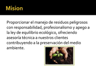 Proporcionar el manejo de residuos peligrosos
con responsabilidad, profesionalismo y apego a
la ley de equilibrio ecológico, ofreciendo
asesoría técnica a nuestros clientes
contribuyendo a la preservación del medio
ambiente.
 