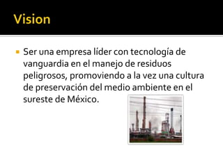    Ser una empresa líder con tecnología de
    vanguardia en el manejo de residuos
    peligrosos, promoviendo a la vez una cultura
    de preservación del medio ambiente en el
    sureste de México.
 