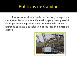 Proporcionar el servicio de recolección, transporte y
almacenamiento temporal de residuos peligrosos y servicio
de limpiezas ecológicas en mejora continua de la calidad
logrando con esto la satisfacción de los requerimientos del
cliente.
 
