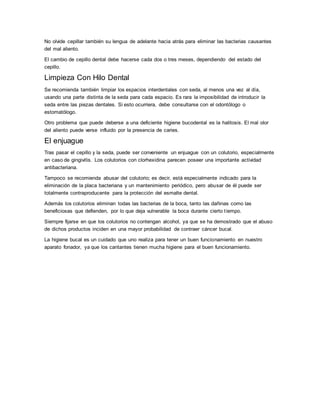 No olvide cepillar también su lengua de adelante hacia atrás para eliminar las bacterias causantes
del mal aliento.
El cambio de cepillo dental debe hacerse cada dos o tres meses, dependiendo del estado del
cepillo.
Limpieza Con Hilo Dental
Se recomienda también limpiar los espacios interdentales con seda, al menos una vez al día,
usando una parte distinta de la seda para cada espacio. Es rara la imposibilidad de introducir la
seda entre las piezas dentales. Si esto ocurriera, debe consultarse con el odontólogo o
estomatólogo.
Otro problema que puede deberse a una deficiente higiene bucodental es la halitosis. El mal olor
del aliento puede verse influido por la presencia de caries.
El enjuague
Tras pasar el cepillo y la seda, puede ser conveniente un enjuague con un colutorio, especialmente
en caso de gingivitis. Los colutorios con clorhexidina parecen poseer una importante actividad
antibacteriana.
Tampoco se recomienda abusar del colutorio; es decir, está especialmente indicado para la
eliminación de la placa bacteriana y un mantenimiento periódico, pero abusar de él puede ser
totalmente contraproducente para la protección del esmalte dental.
Además los colutorios eliminan todas las bacterias de la boca, tanto las dañinas como las
beneficiosas que defienden, por lo que deja vulnerable la boca durante cierto tiempo.
Siempre fijarse en que los colutorios no contengan alcohol, ya que se ha demostrado que el abuso
de dichos productos inciden en una mayor probabilidad de contraer cáncer bucal.
La higiene bucal es un cuidado que uno realiza para tener un buen funcionamiento en nuestro
aparato fonador, ya que los cantantes tienen mucha higiene para el buen funcionamiento.
 