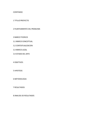 CONTENIDO
1 TITULO PROYECTO
2 PLANTEAMIENTO DEL PROBLEMA
3 MARCO TEORICO
3.1 MARCO CONCEPTUAL
3.2 CONTEXTUALIZACION
3.3 MARCO LEGAL
3.4 ESTADO DEL ARTE
4 OBJETIVOS
5 HIPOTESIS
6 METODOLOGIA
7 RESULTADOS
8 ANALISIS DE RESULTADOS
 