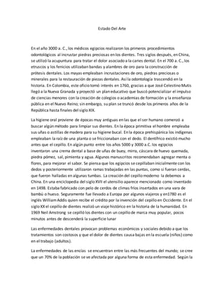 Estado Del Arte
En el año 3000 a. C., los médicos egipcios realizaron los primeros procedimientos
odontológicos al incrustar piedras preciosas en los dientes. Tres siglos después, en China,
se utilizó la acupuntura para tratar el dolor asociado a la caries dental. En el 700 a. C., los
etruscos y los fenicios utilizaban bandas y alambres de oro para la construcción de
prótesis dentales. Los mayas empleaban incrustaciones de oro, piedras preciosas o
minerales para la restauración de piezas dentales. Así la odontología trascendió en la
historia. En Colombia, este oficio tomó interés en 1760, gracias a que José Celestino Mutis
llegó a la Nueva Granada y proyectó un plan educativo que buscó potencializar el impulso
de ciencias menores con la creación de colegios o academias de formación y la enseñanza
pública en el Nuevo Reino; sin embargo, su plan se truncó desde los primeros años de la
República hasta finales del siglo XIX.
La higiene oral proviene de épocas muy antiguas en las que el ser humano comenzó a
buscar algún método para limpiar sus dientes. En la época primitiva el hombre empleaba
sus uñas o astillas de madera para su higiene bucal. En la época prehispánica los indígenas
empleaban la raíz de una planta o se friccionaban con el dedo. El dentífrico existió mucho
antes que el cepillo. En algún punto entre los años 5000 y 3000 a.C. los egipcios
inventaron una crema dental a base de uñas de buey, mirra, cáscara de huevo quemada,
piedra pómez, sal, pimienta y agua. Algunos manuscritos recomendaban agregar menta o
flores, para mejorar el sabor. Se piensa que los egipcios se cepillaban inicialmente con los
dedos y posteriormente utilizaron ramas trabajadas en las puntas, como si fueran cerdas,
que fueron halladas en algunas tumbas. La creación del cepillo moderno la debemos a
China. En una enciclopedia del siglo XVII el utensilio aparece mencionado como inventado
en 1498. Estaba fabricado con pelo de cerdos de climas fríos insertados en una vara de
bambú o hueso. Seguramente fue llevado a Europa por algunos viajeros y en1780 es el
inglés WilliamAddis quien recibe el crédito por la invención del cepillo en Occidente. En el
siglo XX el cepillo de dientes realizó un viaje histórico en la historia de la humanidad. En
1969 Neil Amstrong se cepilló los dientes con un cepillo de marca muy popular, pocos
minutos antes de descenderá la superficie lunar
Las enfermedades dentales provocan problemas económicos y sociales debido a que los
tratamientos son costosos y que el dolor de dientes causa bajas en la escuela (niños) como
en el trabajo (adultos).
La enfermedades de las encías se encuentran entre las más frecuentes del mundo; se cree
que un 70% de la población se ve afectada por alguna forma de esta enfermedad. Según la
 