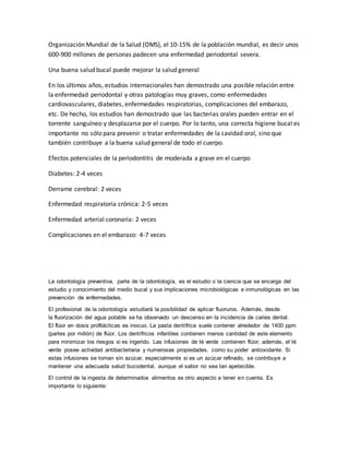 Organización Mundial de la Salud (OMS), el 10-15% de la población mundial, es decir unos
600-900 millones de personas padecen una enfermedad periodontal severa.
Una buena salud bucal puede mejorar la salud general
En los últimos años, estudios internacionales han demostrado una posible relación entre
la enfermedad periodontal y otras patologías muy graves, como enfermedades
cardiovasculares, diabetes, enfermedades respiratorias, complicaciones del embarazo,
etc. De hecho, los estudios han demostrado que las bacterias orales pueden entrar en el
torrente sanguíneo y desplazarse por el cuerpo. Por lo tanto, una correcta higiene bucal es
importante no sólo para prevenir o tratar enfermedades de la cavidad oral, sino que
también contribuye a la buena salud general de todo el cuerpo.
Efectos potenciales de la periodontitis de moderada a grave en el cuerpo
Diabetes: 2-4 veces
Derrame cerebral: 2 veces
Enfermedad respiratoria crónica: 2-5 veces
Enfermedad arterial coronaria: 2 veces
Complicaciones en el embarazo: 4-7 veces
La odontología preventiva, parte de la odontología, es el estudio o la ciencia que se encarga del
estudio y conocimiento del medio bucal y sus implicaciones microbiológicas e inmunológicas en las
prevención de enfermedades.
El profesional de la odontología estudiará la posibilidad de aplicar fluoruros. Además, desde
la fluorización del agua potable se ha observado un descenso en la incidencia de caries dental.
El flúor en dosis profilácticas es inocuo. La pasta dentífrica suele contener alrededor de 1400 ppm
(partes por millón) de flúor. Los dentífricos infantiles contienen menos cantidad de este elemento
para minimizar los riesgos si es ingerido. Las infusiones de té verde contienen flúor; además, el té
verde posee actividad antibacteriana y numerosas propiedades, como su poder antioxidante. Si
estas infusiones se toman sin azúcar, especialmente si es un azúcar refinado, se contribuye a
mantener una adecuada salud bucodental, aunque el sabor no sea tan apetecible.
El control de la ingesta de determinados alimentos es otro aspecto a tener en cuenta. Es
importante lo siguiente:
 