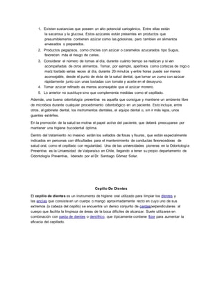 1. Existen sustancias que poseen un alto potencial cariogénico. Entre ellas están
la sacarosa y la glucosa. Estos azúcares están presentes en productos que
presumiblemente contienen azúcar como las golosinas, pero también en alimentos
envasados o preparados.
2. Productos pegajosos, como chicles con azúcar o caramelos azucarados tipo Sugus,
favorecen más el riesgo de caries.
3. Considerar el número de tomas al día, durante cuánto tiempo se realizan y si van
acompañadas de otros alimentos. Tomar, por ejemplo, aperitivos como cortezas de trigo o
maíz tostado varias veces al día, durante 20 minutos y entre horas puede ser menos
aconsejable, desde el punto de vista de la salud dental, que tomar un zumo con azúcar
rápidamente junto con unas tostadas con tomate y aceite en el desayuno.
4. Tomar azúcar refinado es menos aconsejable que el azúcar moreno.
5. Lo anterior no sustituye sino que complementa medidas como el cepillado.
Además, una buena odontología preventiva es aquella que consigue y mantiene un ambiente libre
de microbios durante cualquier procedimiento odontológico en un paciente. Esto incluye, entre
otros, al gabinete dental, los instrumentos dentales, el equipo dental o, sin ir más lejos, unos
guantes estériles.
En la promoción de la salud se motiva el papel activo del paciente, que deberá preocuparse por
mantener una higiene bucodental óptima.
Dentro del tratamiento no invasivo están los sellados de fosas y fisuras, que están especialmente
indicados en personas con dificultades para el mantenimiento de conductas favorecedoras de
salud oral, como el cepillado con regularidad. Una de las universidades pioneras en la Odontología
Preventiva es la Universidad de Valparaíso en Chile, llegando a tener su propio departamento de
Odontología Preventiva, liderado por el Dr. Santiago Gómez Soler.
Cepillo De Dientes
El cepillo de dientes es un instrumento de higiene oral utilizado para limpiar los dientes y
las encías que consiste en un cuerpo o mango aproximadamente recto en cuyo uno de sus
extremos (o cabeza del cepillo) se encuentra un denso conjunto de cerdasperpendiculares al
cuerpo que facilita la limpieza de áreas de la boca difíciles de alcanzar. Suele utilizarse en
combinación con pasta de dientes o dentífrico, que típicamente contiene flúor para aumentar la
eficacia del cepillado.
 