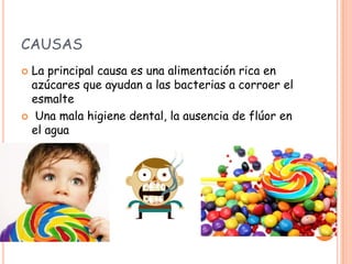 CAUSAS
 La principal causa es una alimentación rica en
azúcares que ayudan a las bacterias a corroer el
esmalte
 Una mala higiene dental, la ausencia de flúor en
el agua
 